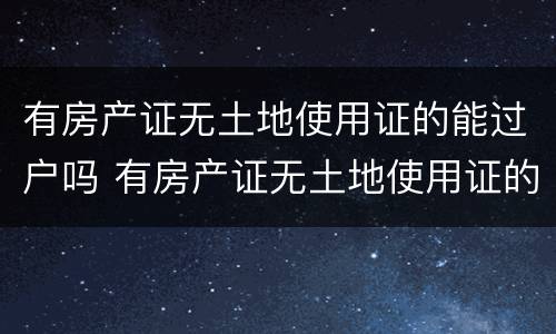 有房产证无土地使用证的能过户吗 有房产证无土地使用证的能过户吗