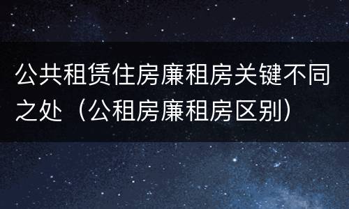公共租赁住房廉租房关键不同之处（公租房廉租房区别）