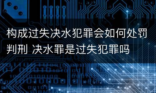 构成过失决水犯罪会如何处罚判刑 决水罪是过失犯罪吗