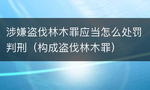 涉嫌盗伐林木罪应当怎么处罚判刑（构成盗伐林木罪）