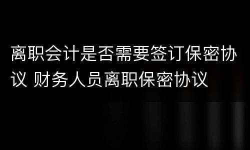 离职会计是否需要签订保密协议 财务人员离职保密协议
