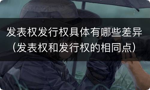 发表权发行权具体有哪些差异（发表权和发行权的相同点）