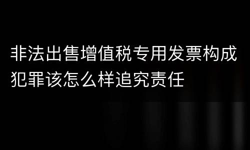 非法出售增值税专用发票构成犯罪该怎么样追究责任