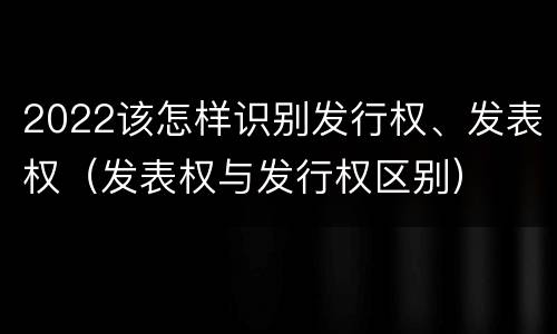 2022该怎样识别发行权、发表权（发表权与发行权区别）