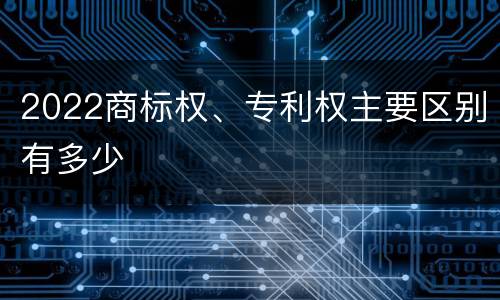 2022商标权、专利权主要区别有多少