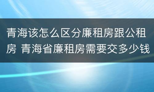 青海该怎么区分廉租房跟公租房 青海省廉租房需要交多少钱
