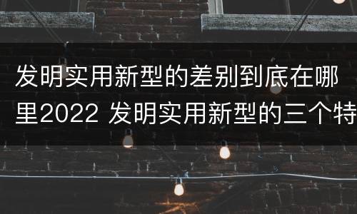发明实用新型的差别到底在哪里2022 发明实用新型的三个特点