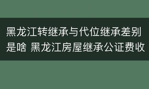 黑龙江转继承与代位继承差别是啥 黑龙江房屋继承公证费收取标准