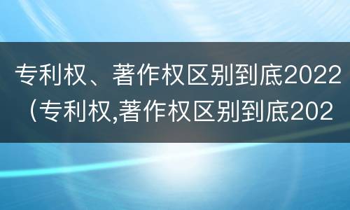 专利权、著作权区别到底2022（专利权,著作权区别到底2022年）