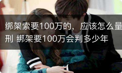绑架索要100万的，应该怎么量刑 绑架要100万会判多少年