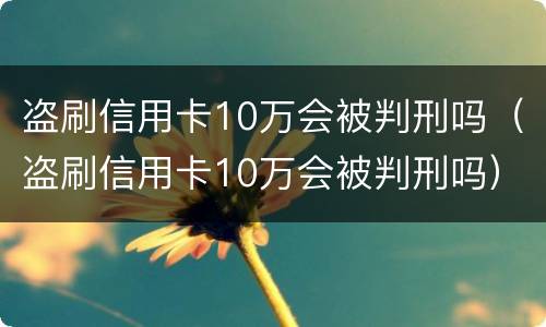 盗刷信用卡10万会被判刑吗（盗刷信用卡10万会被判刑吗）
