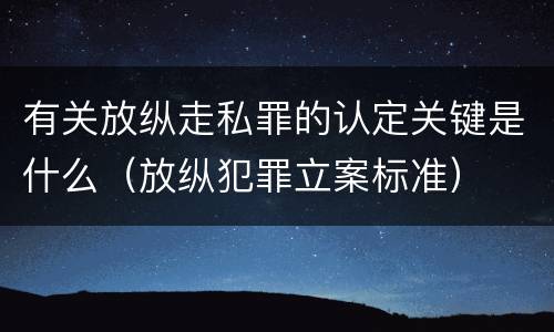 有关放纵走私罪的认定关键是什么（放纵犯罪立案标准）