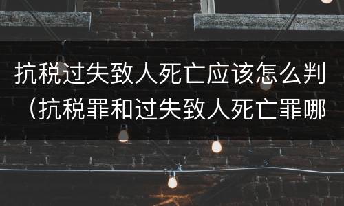 抗税过失致人死亡应该怎么判（抗税罪和过失致人死亡罪哪个重）