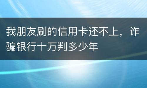 我朋友刷的信用卡还不上，诈骗银行十万判多少年