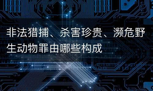 非法猎捕、杀害珍贵、濒危野生动物罪由哪些构成