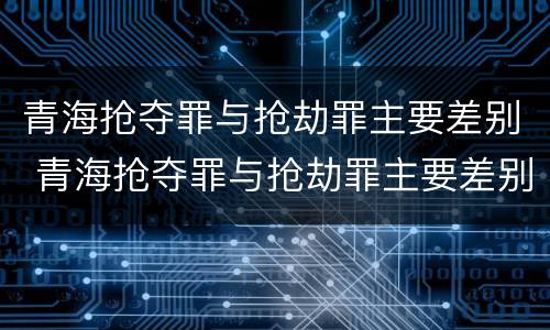 青海抢夺罪与抢劫罪主要差别 青海抢夺罪与抢劫罪主要差别是什么