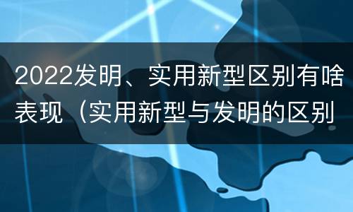 2022发明、实用新型区别有啥表现（实用新型与发明的区别有哪些）