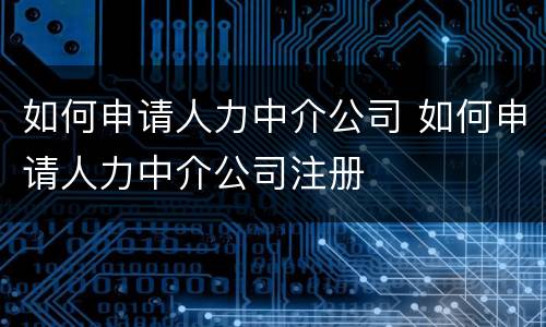 如何申请人力中介公司 如何申请人力中介公司注册