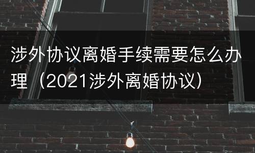 涉外协议离婚手续需要怎么办理（2021涉外离婚协议）