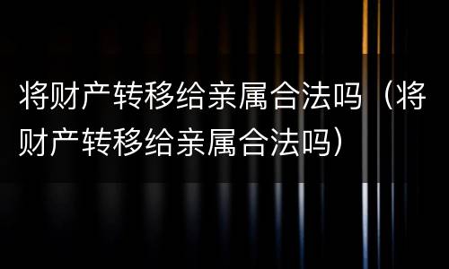 将财产转移给亲属合法吗（将财产转移给亲属合法吗）