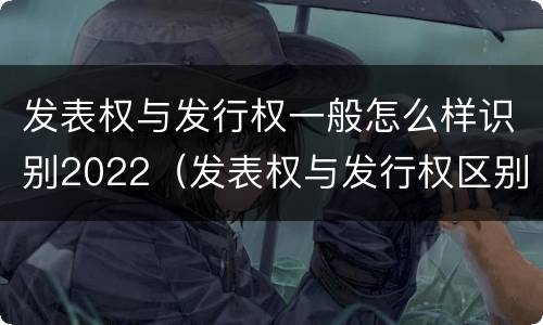 发表权与发行权一般怎么样识别2022（发表权与发行权区别）