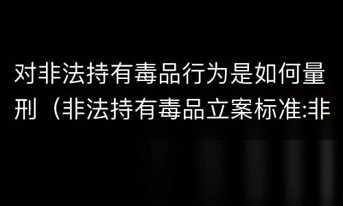 对非法持有毒品行为是如何量刑（非法持有毒品立案标准:非法持有毒品量刑标准是什么）