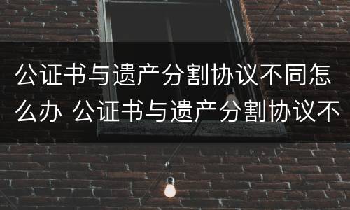 公证书与遗产分割协议不同怎么办 公证书与遗产分割协议不同怎么办手续