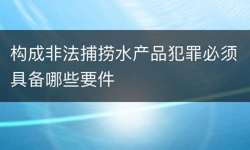 构成非法捕捞水产品犯罪必须具备哪些要件