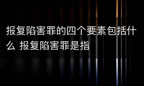 报复陷害罪的四个要素包括什么 报复陷害罪是指