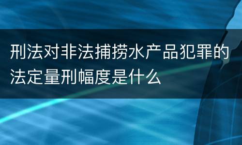 刑法对非法捕捞水产品犯罪的法定量刑幅度是什么