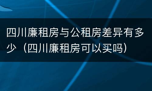四川廉租房与公租房差异有多少（四川廉租房可以买吗）
