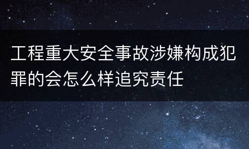 工程重大安全事故涉嫌构成犯罪的会怎么样追究责任