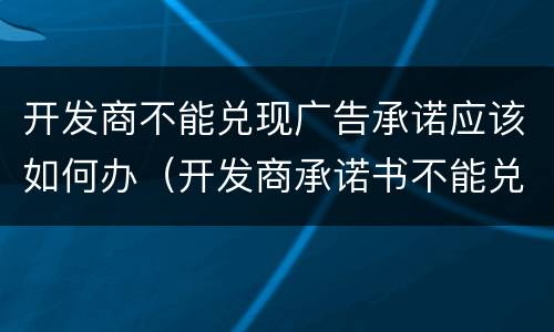 开发商不能兑现广告承诺应该如何办（开发商承诺书不能兑现怎么办）
