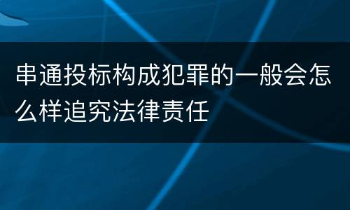 串通投标构成犯罪的一般会怎么样追究法律责任