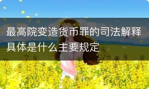 最高院变造货币罪的司法解释具体是什么主要规定