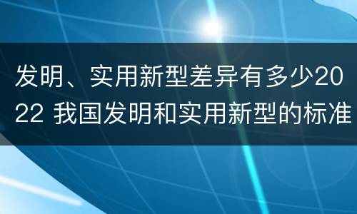 发明、实用新型差异有多少2022 我国发明和实用新型的标准