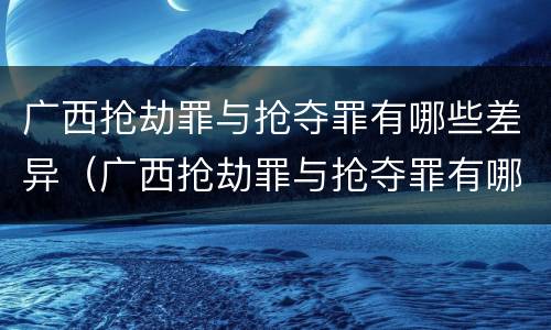 广西抢劫罪与抢夺罪有哪些差异（广西抢劫罪与抢夺罪有哪些差异之处）
