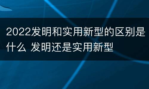 2022发明和实用新型的区别是什么 发明还是实用新型