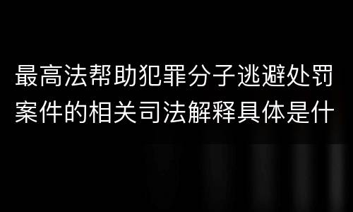 最高法帮助犯罪分子逃避处罚案件的相关司法解释具体是什么