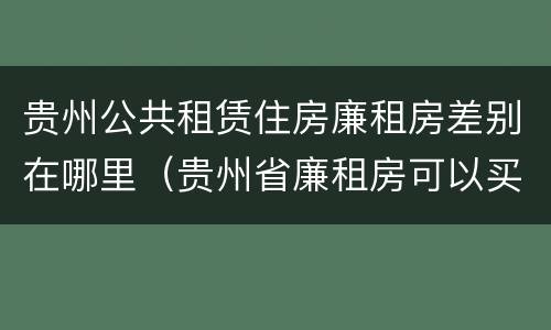 贵州公共租赁住房廉租房差别在哪里（贵州省廉租房可以买卖吗）