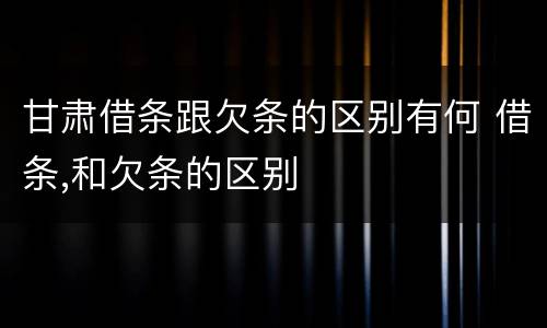 甘肃借条跟欠条的区别有何 借条,和欠条的区别