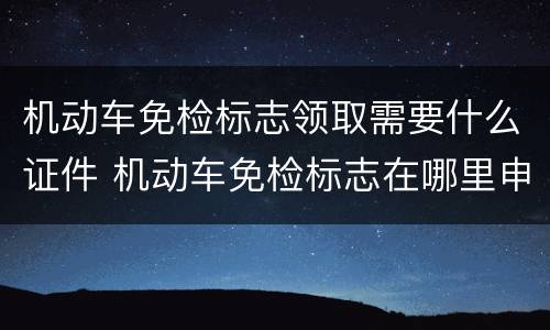 机动车免检标志领取需要什么证件 机动车免检标志在哪里申领