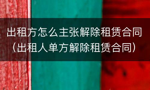 出租方怎么主张解除租赁合同（出租人单方解除租赁合同）
