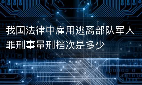 我国法律中雇用逃离部队军人罪刑事量刑档次是多少