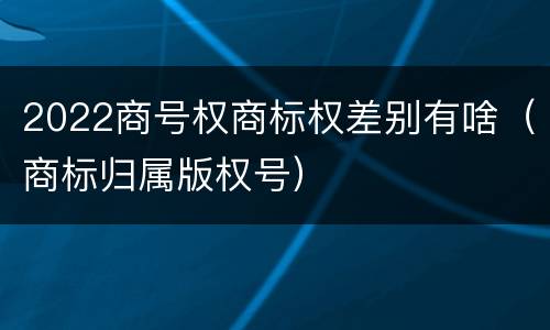 2022商号权商标权差别有啥（商标归属版权号）