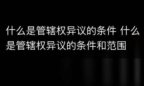 什么是管辖权异议的条件 什么是管辖权异议的条件和范围