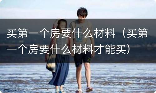 买第一个房要什么材料（买第一个房要什么材料才能买）
