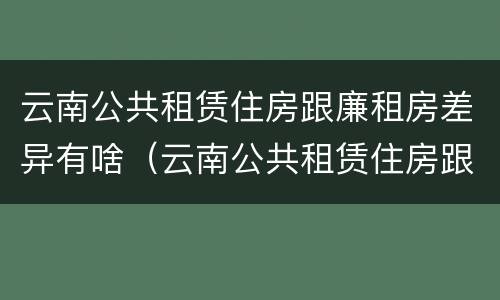 云南公共租赁住房跟廉租房差异有啥（云南公共租赁住房跟廉租房差异有啥区别）
