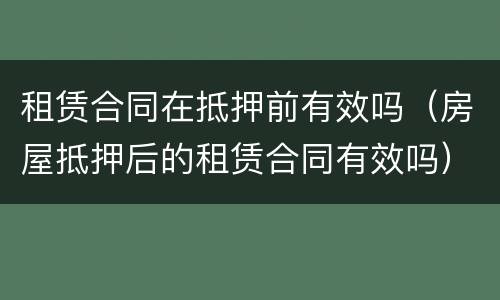 租赁合同在抵押前有效吗（房屋抵押后的租赁合同有效吗）