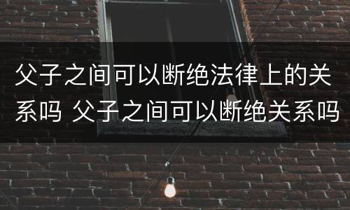 父子之间可以断绝法律上的关系吗 父子之间可以断绝关系吗?
